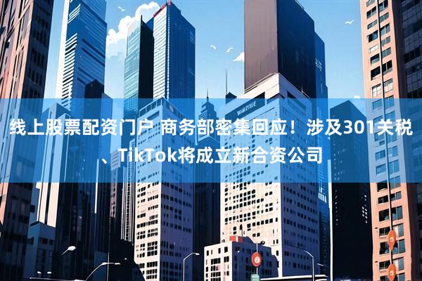 线上股票配资门户 商务部密集回应！涉及301关税、TikTok将成立新合资公司