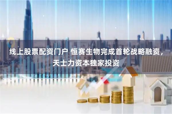 线上股票配资门户 恒赛生物完成首轮战略融资，天士力资本独家投资