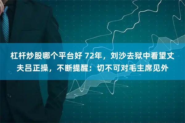 杠杆炒股哪个平台好 72年，刘沙去狱中看望丈夫吕正操，不断提醒：切不可对毛主席见外
