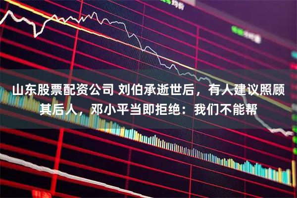 山东股票配资公司 刘伯承逝世后，有人建议照顾其后人，邓小平当即拒绝：我们不能帮