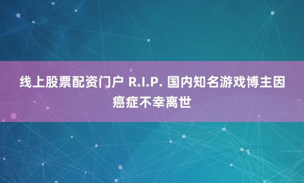 线上股票配资门户 R.I.P. 国内知名游戏博主因癌症不幸离世