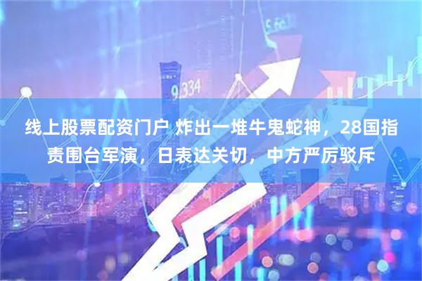 线上股票配资门户 炸出一堆牛鬼蛇神，28国指责围台军演，日表达关切，中方严厉驳斥