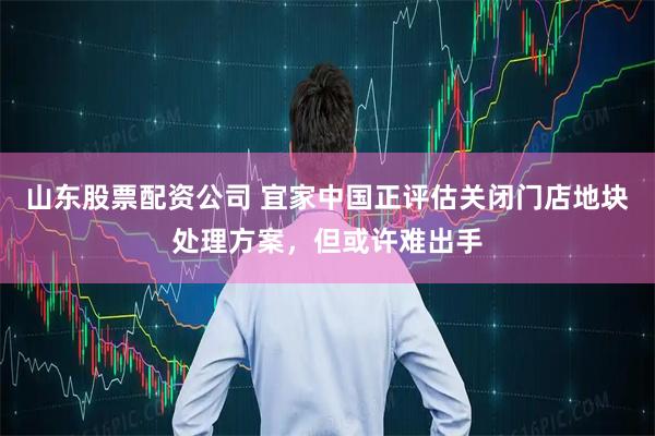 山东股票配资公司 宜家中国正评估关闭门店地块处理方案，但或许难出手