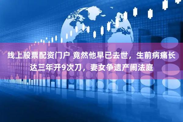 线上股票配资门户 竟然他早已去世，生前病痛长达三年开9次刀，妻女争遗产闹法庭