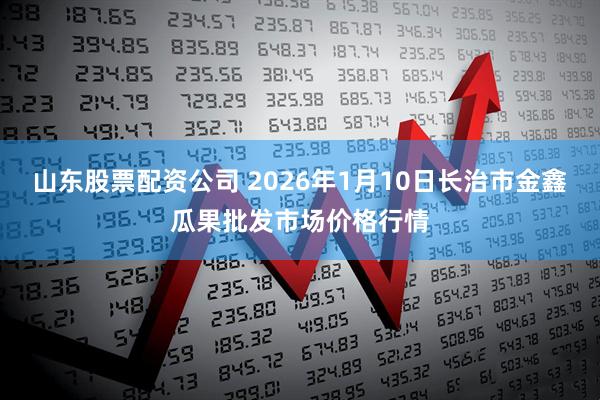 山东股票配资公司 2026年1月10日长治市金鑫瓜果批发市场价格行情