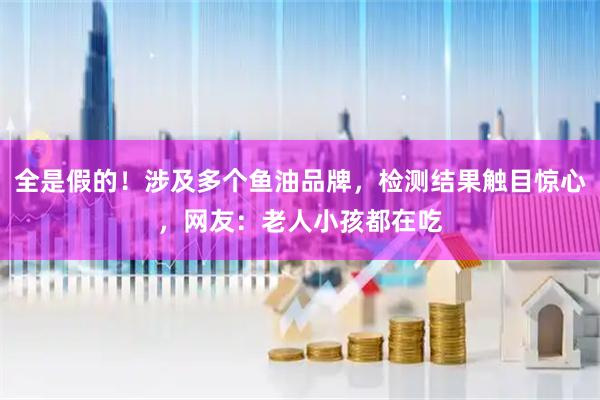 全是假的！涉及多个鱼油品牌，检测结果触目惊心，网友：老人小孩都在吃