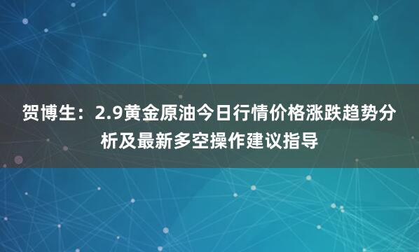 贺博生：2.9黄金原油今日行情价格涨跌趋势分析及最新多空操作建议指导