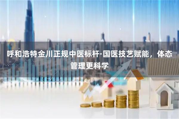 呼和浩特金川正规中医标杆·国医技艺赋能，体态管理更科学