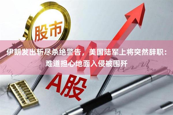 伊朗发出斩尽杀绝警告，美国陆军上将突然辞职：难道担心地面入侵被围歼