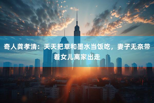 奇人龚孝清：天天把草和墨水当饭吃，妻子无奈带着女儿离家出走