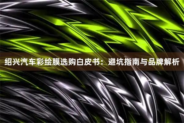 绍兴汽车彩绘膜选购白皮书：避坑指南与品牌解析