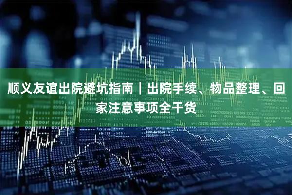顺义友谊出院避坑指南｜出院手续、物品整理、回家注意事项全干货