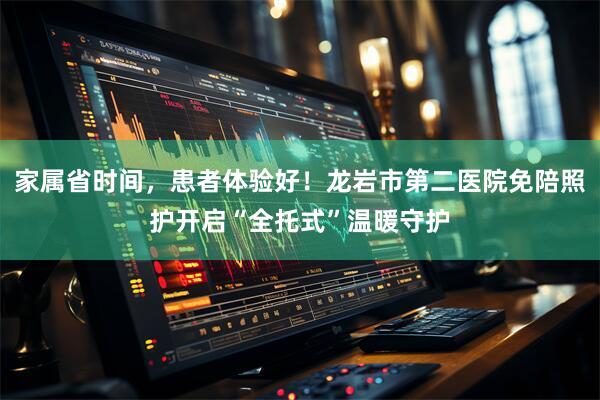 家属省时间，患者体验好！龙岩市第二医院免陪照护开启“全托式”温暖守护