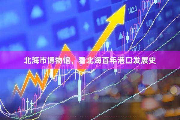 北海市博物馆，看北海百年港口发展史