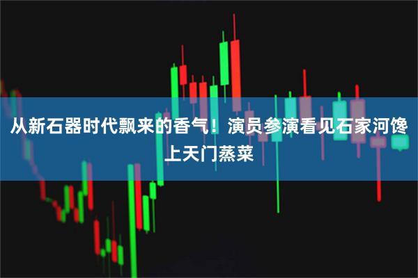 从新石器时代飘来的香气！演员参演看见石家河馋上天门蒸菜