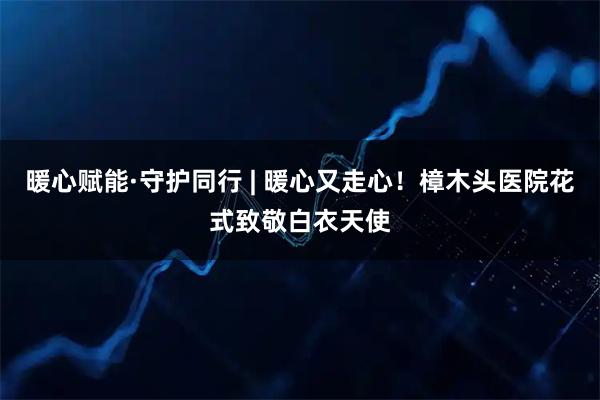 暖心赋能·守护同行 | 暖心又走心！樟木头医院花式致敬白衣天使